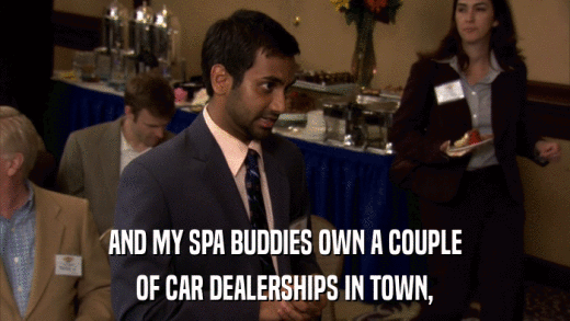 AND MY SPA BUDDIES OWN A COUPLE OF CAR DEALERSHIPS IN TOWN, 