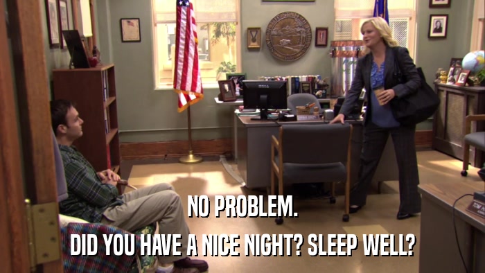 NO PROBLEM. DID YOU HAVE A NICE NIGHT? SLEEP WELL? 