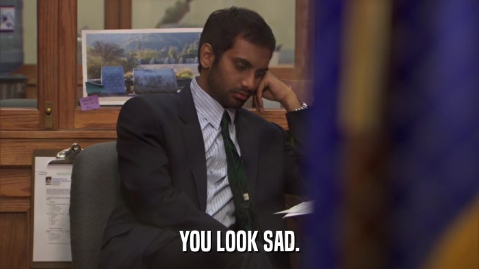 YOU LOOK SAD.  