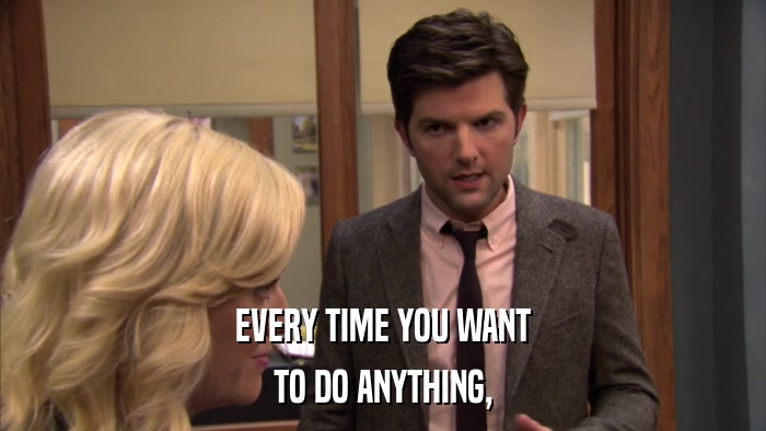 EVERY TIME YOU WANT TO DO ANYTHING, 