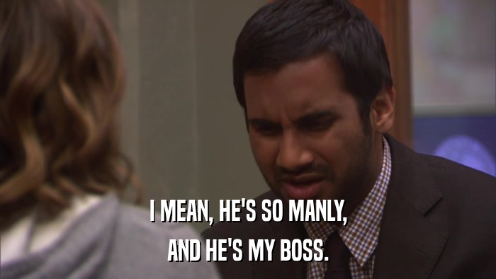 I MEAN, HE'S SO MANLY, AND HE'S MY BOSS. 