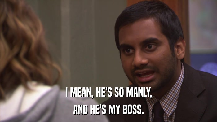 I MEAN, HE'S SO MANLY, AND HE'S MY BOSS. 