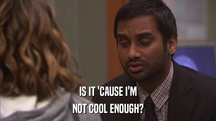 IS IT 'CAUSE I'M NOT COOL ENOUGH? 