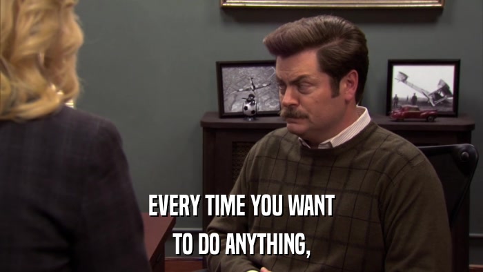 EVERY TIME YOU WANT TO DO ANYTHING, 