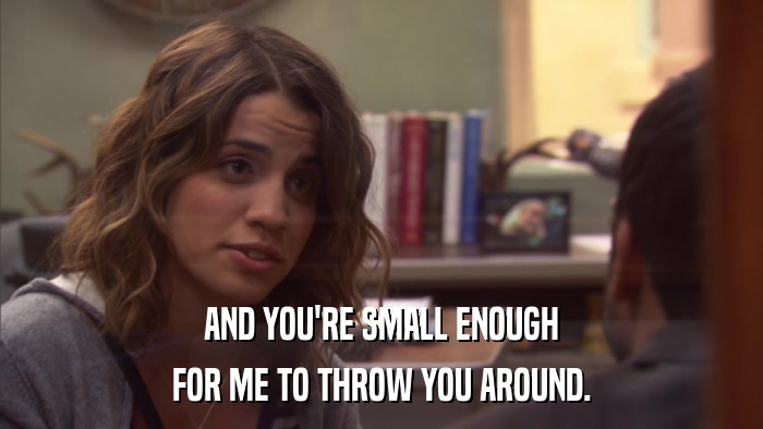 AND YOU'RE SMALL ENOUGH FOR ME TO THROW YOU AROUND. 