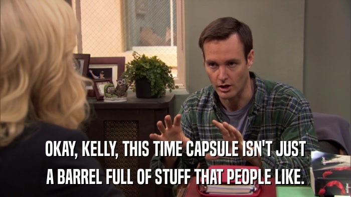 OKAY, KELLY, THIS TIME CAPSULE ISN'T JUST A BARREL FULL OF STUFF THAT PEOPLE LIKE. 