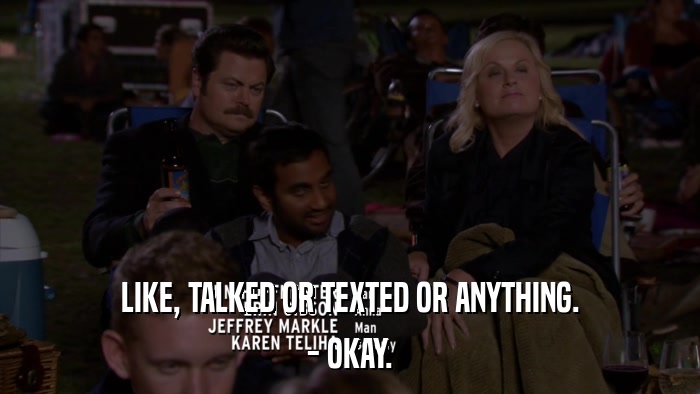 LIKE, TALKED OR TEXTED OR ANYTHING. - OKAY. 