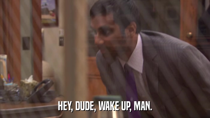 HEY, DUDE, WAKE UP, MAN.  
