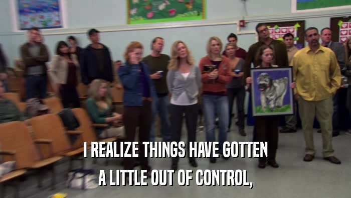I REALIZE THINGS HAVE GOTTEN A LITTLE OUT OF CONTROL, 