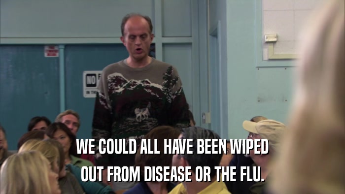 WE COULD ALL HAVE BEEN WIPED OUT FROM DISEASE OR THE FLU. 