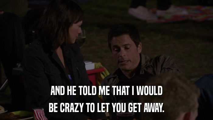 AND HE TOLD ME THAT I WOULD BE CRAZY TO LET YOU GET AWAY. 