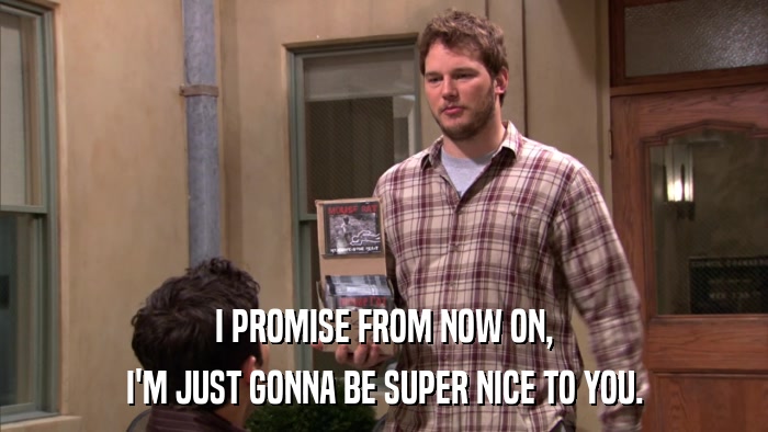 I PROMISE FROM NOW ON, I'M JUST GONNA BE SUPER NICE TO YOU. 