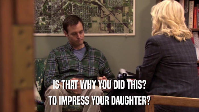 IS THAT WHY YOU DID THIS? TO IMPRESS YOUR DAUGHTER? 