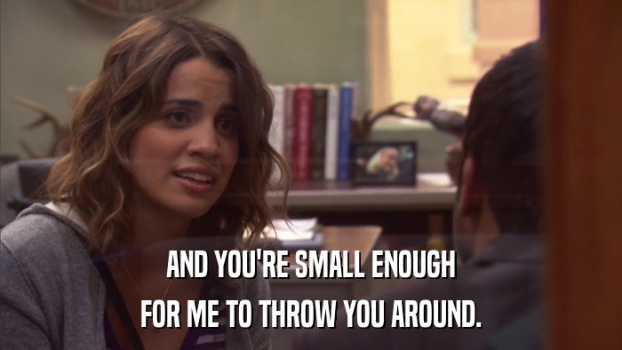 AND YOU'RE SMALL ENOUGH FOR ME TO THROW YOU AROUND. 