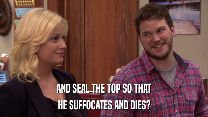 AND SEAL THE TOP SO THAT HE SUFFOCATES AND DIES? 