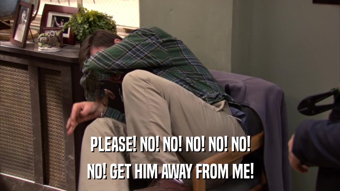PLEASE! NO! NO! NO! NO! NO! NO! GET HIM AWAY FROM ME! 