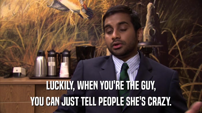 LUCKILY, WHEN YOU'RE THE GUY, YOU CAN JUST TELL PEOPLE SHE'S CRAZY. 