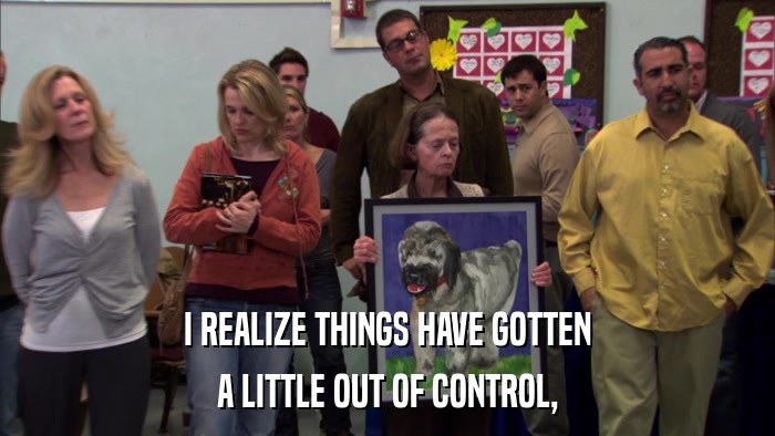 I REALIZE THINGS HAVE GOTTEN A LITTLE OUT OF CONTROL, 