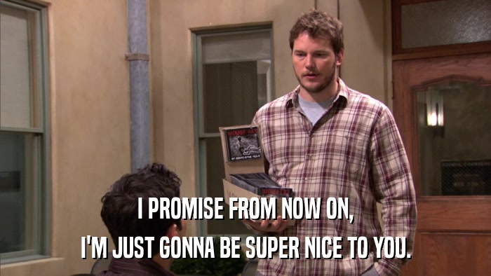 I PROMISE FROM NOW ON, I'M JUST GONNA BE SUPER NICE TO YOU. 