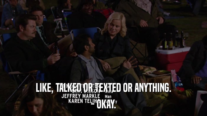 LIKE, TALKED OR TEXTED OR ANYTHING. - OKAY. 