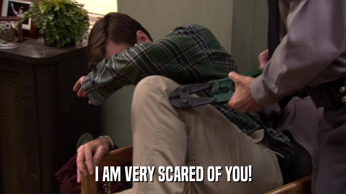 I AM VERY SCARED OF YOU!  