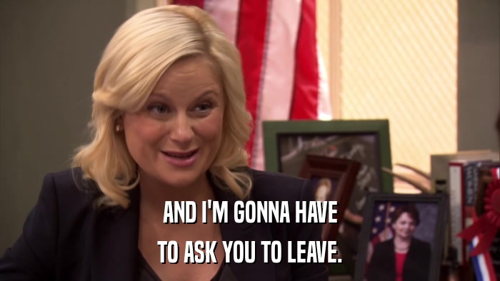 AND I'M GONNA HAVE TO ASK YOU TO LEAVE. 