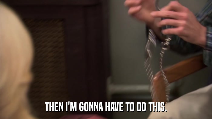 THEN I'M GONNA HAVE TO DO THIS.  