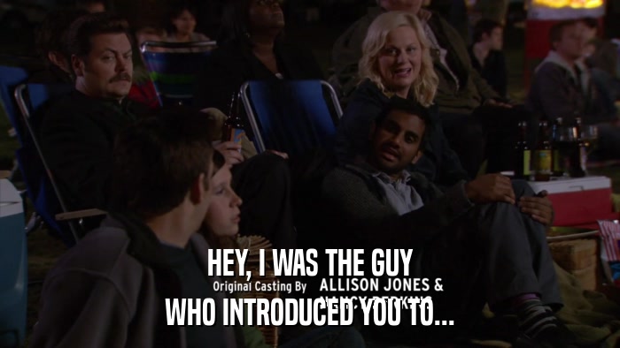 HEY, I WAS THE GUY WHO INTRODUCED YOU TO... 