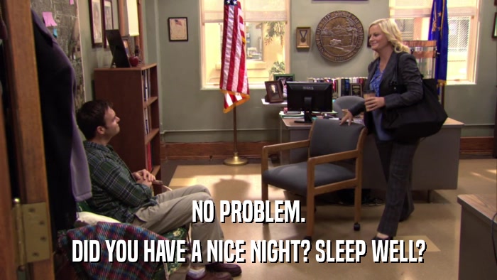 NO PROBLEM. DID YOU HAVE A NICE NIGHT? SLEEP WELL? 