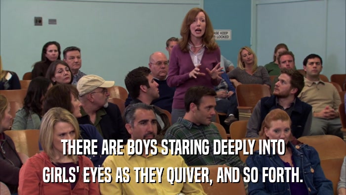 THERE ARE BOYS STARING DEEPLY INTO GIRLS' EYES AS THEY QUIVER, AND SO FORTH. 