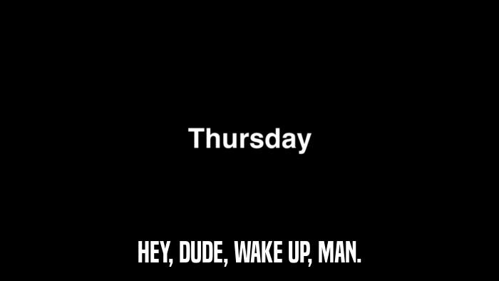 HEY, DUDE, WAKE UP, MAN.  