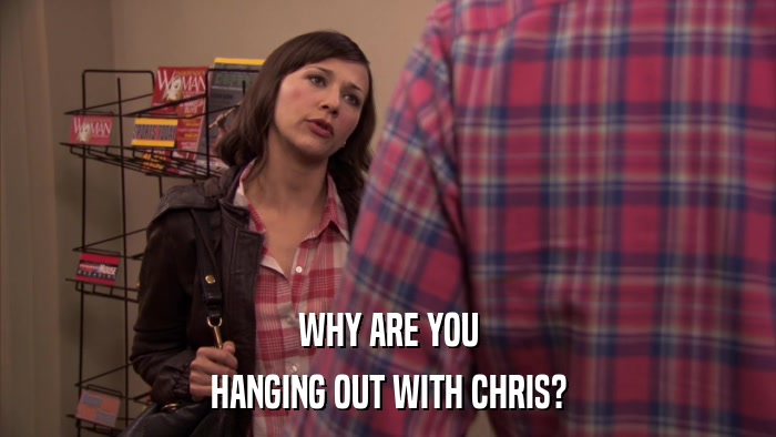 WHY ARE YOU HANGING OUT WITH CHRIS? 