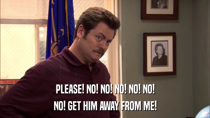 PLEASE! NO! NO! NO! NO! NO! NO! GET HIM AWAY FROM ME! 