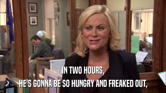 IN TWO HOURS, HE'S GONNA BE SO HUNGRY AND FREAKED OUT, 