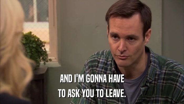 AND I'M GONNA HAVE TO ASK YOU TO LEAVE. 