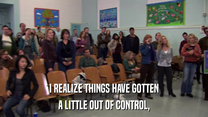 I REALIZE THINGS HAVE GOTTEN A LITTLE OUT OF CONTROL, 