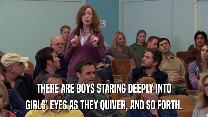 THERE ARE BOYS STARING DEEPLY INTO GIRLS' EYES AS THEY QUIVER, AND SO FORTH. 