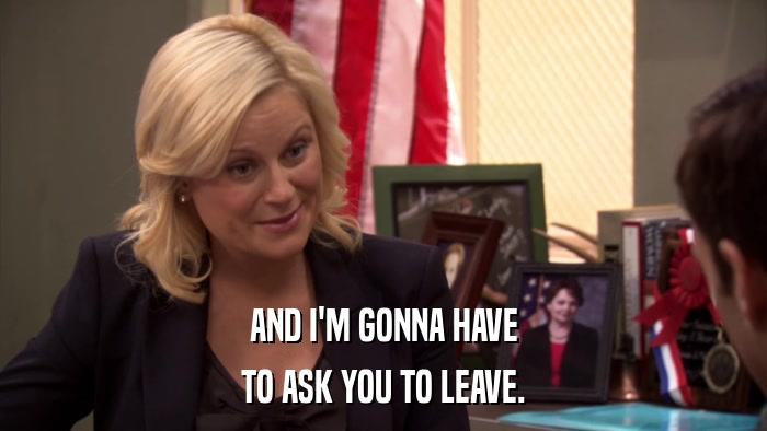 AND I'M GONNA HAVE TO ASK YOU TO LEAVE. 