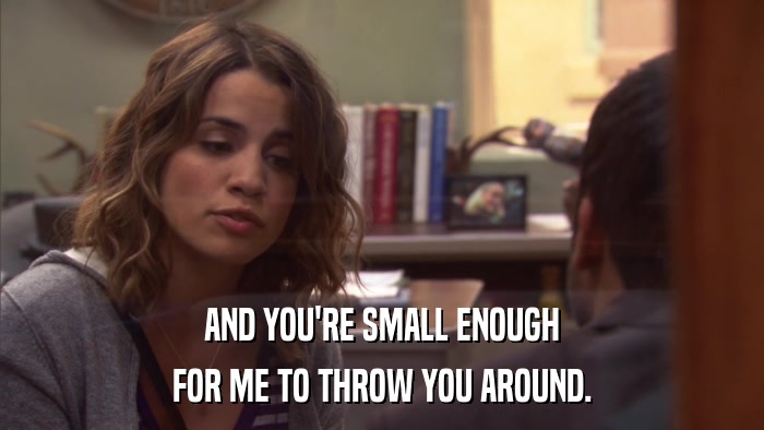 AND YOU'RE SMALL ENOUGH FOR ME TO THROW YOU AROUND. 