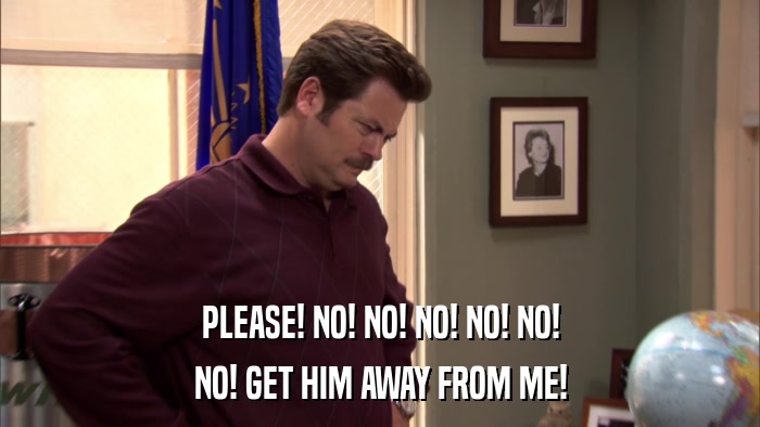 PLEASE! NO! NO! NO! NO! NO! NO! GET HIM AWAY FROM ME! 