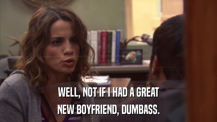 WELL, NOT IF I HAD A GREAT NEW BOYFRIEND, DUMBASS. 