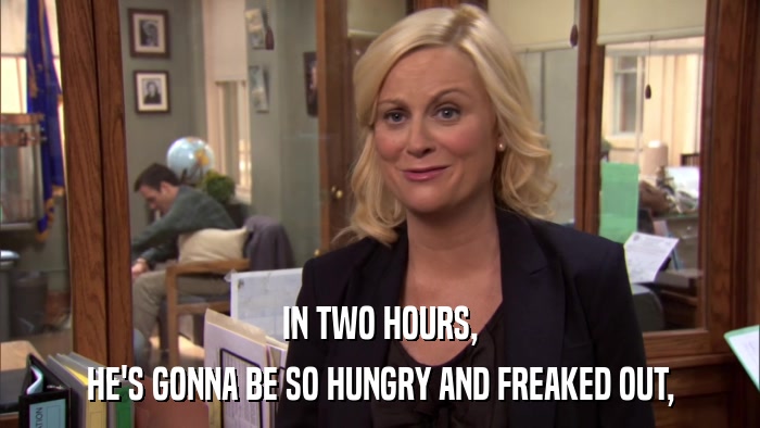 IN TWO HOURS, HE'S GONNA BE SO HUNGRY AND FREAKED OUT, 