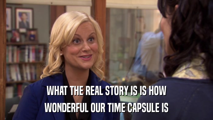 WHAT THE REAL STORY IS IS HOW WONDERFUL OUR TIME CAPSULE IS 