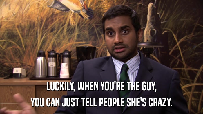 LUCKILY, WHEN YOU'RE THE GUY, YOU CAN JUST TELL PEOPLE SHE'S CRAZY. 