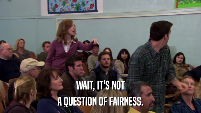 WAIT, IT'S NOT A QUESTION OF FAIRNESS. 