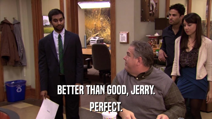 BETTER THAN GOOD, JERRY. PERFECT. 