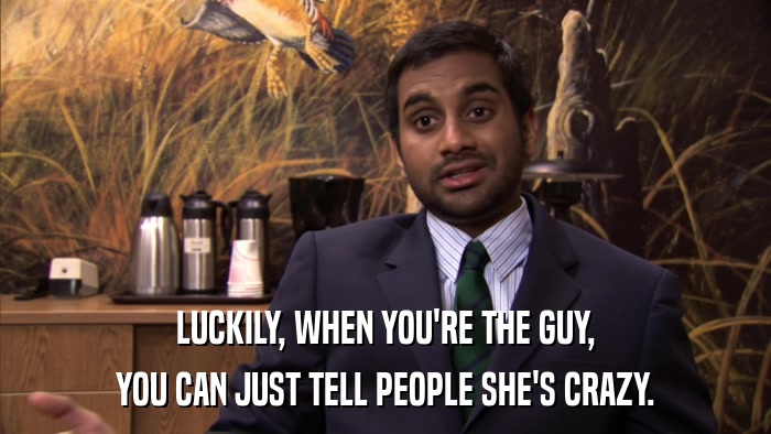 LUCKILY, WHEN YOU'RE THE GUY, YOU CAN JUST TELL PEOPLE SHE'S CRAZY. 