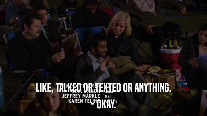 LIKE, TALKED OR TEXTED OR ANYTHING. - OKAY. 