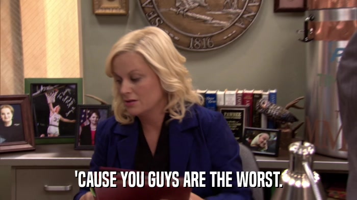 'CAUSE YOU GUYS ARE THE WORST.  