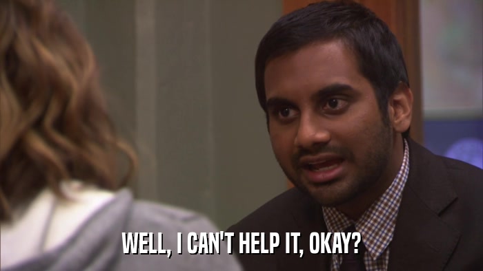 WELL, I CAN'T HELP IT, OKAY?  
